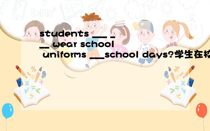 students ___ ___ wear school uniforms ___school days?学生在校时间必