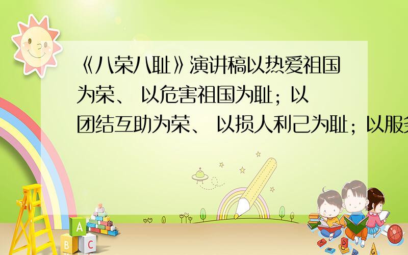 《八荣八耻》演讲稿以热爱祖国为荣、 以危害祖国为耻; 以团结互助为荣、 以损人利己为耻; 以服务人民为荣、 以背离人民为