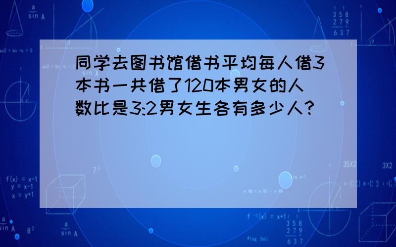 同学去图书馆借书平均每人借3本书一共借了120本男女的人数比是3:2男女生各有多少人?