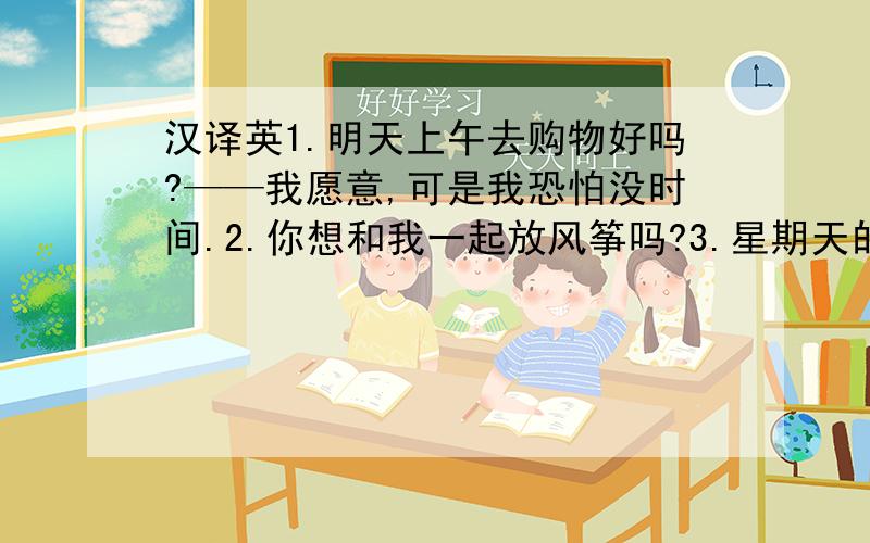 汉译英1.明天上午去购物好吗?——我愿意,可是我恐怕没时间.2.你想和我一起放风筝吗?3.星期天的上午你有空吗?4.你能