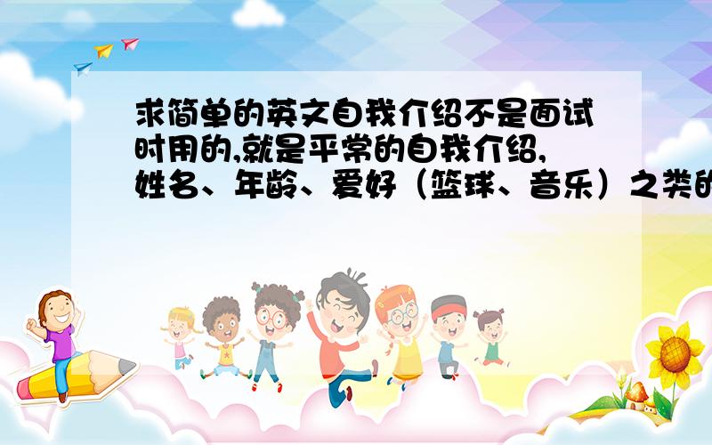 求简单的英文自我介绍不是面试时用的,就是平常的自我介绍,姓名、年龄、爱好（篮球、音乐）之类的.字数100个单词左右,最好