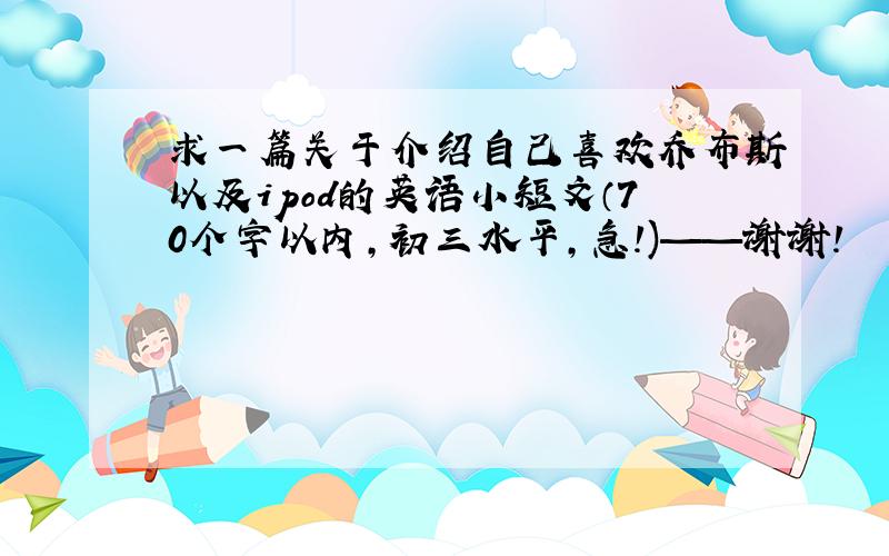 求一篇关于介绍自己喜欢乔布斯以及ipod的英语小短文（70个字以内,初三水平,急!)——谢谢!