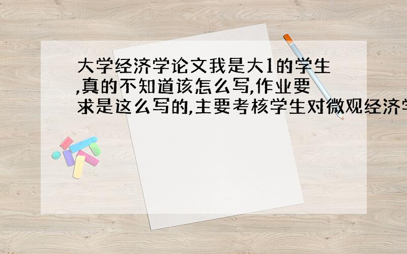 大学经济学论文我是大1的学生,真的不知道该怎么写,作业要求是这么写的,主要考核学生对微观经济学基本理论的理解和掌握,根据