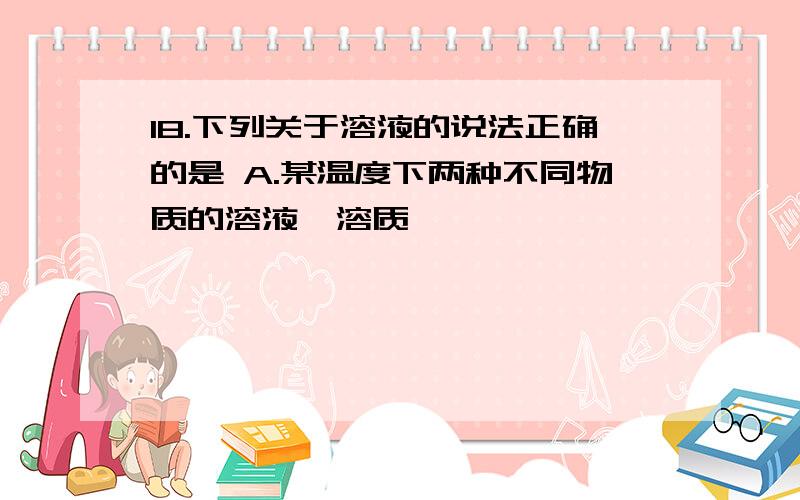 18.下列关于溶液的说法正确的是 A.某温度下两种不同物质的溶液,溶质