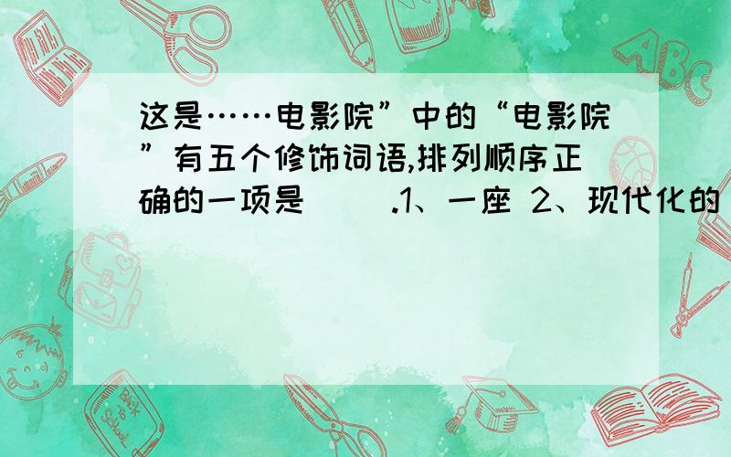 这是……电影院”中的“电影院”有五个修饰词语,排列顺序正确的一项是（ ）.1、一座 2、现代化的