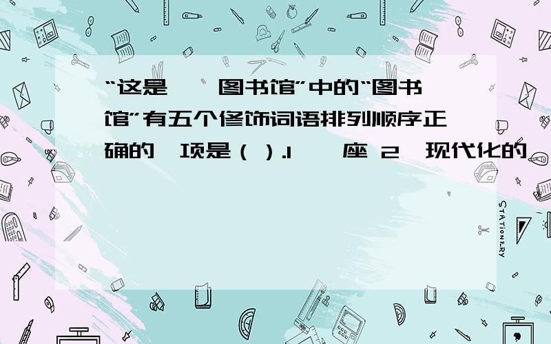 “这是……图书馆”中的“图书馆”有五个修饰词语排列顺序正确的一项是（）.1、一座 2、现代化的