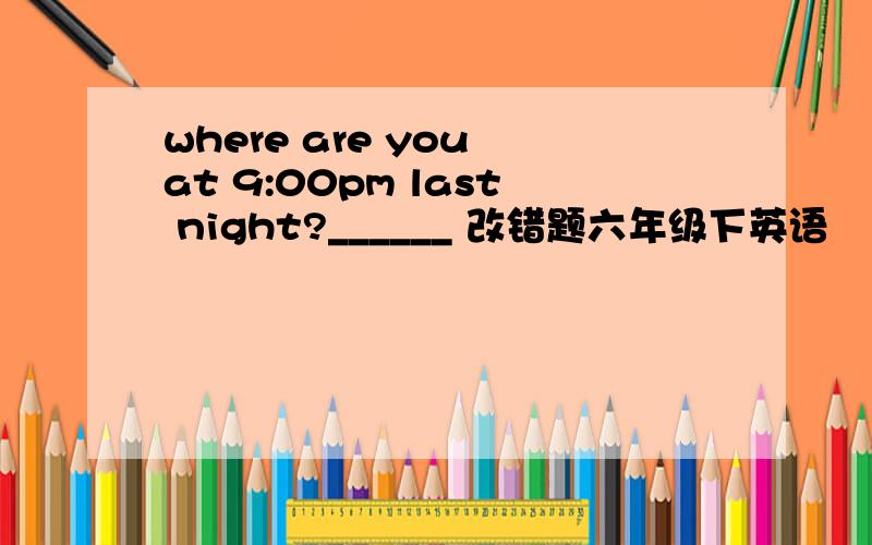 where are you at 9:00pm last night?______ 改错题六年级下英语