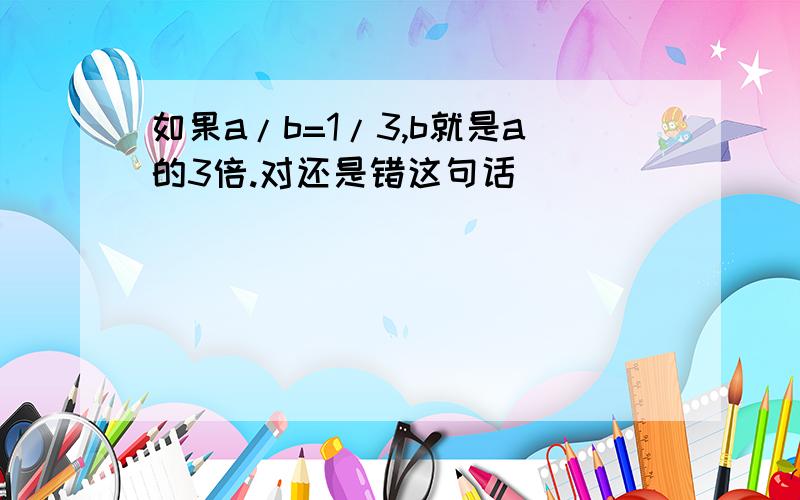 如果a/b=1/3,b就是a的3倍.对还是错这句话