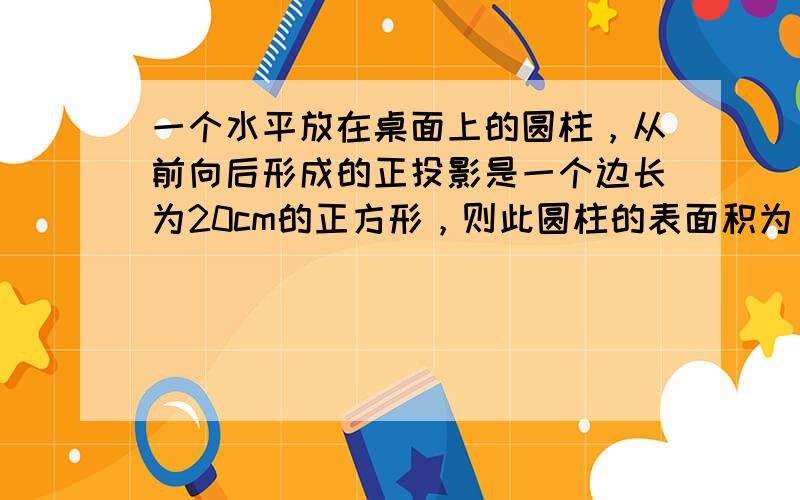 一个水平放在桌面上的圆柱，从前向后形成的正投影是一个边长为20cm的正方形，则此圆柱的表面积为______cm2．