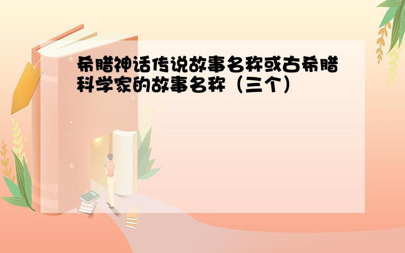 希腊神话传说故事名称或古希腊科学家的故事名称（三个）