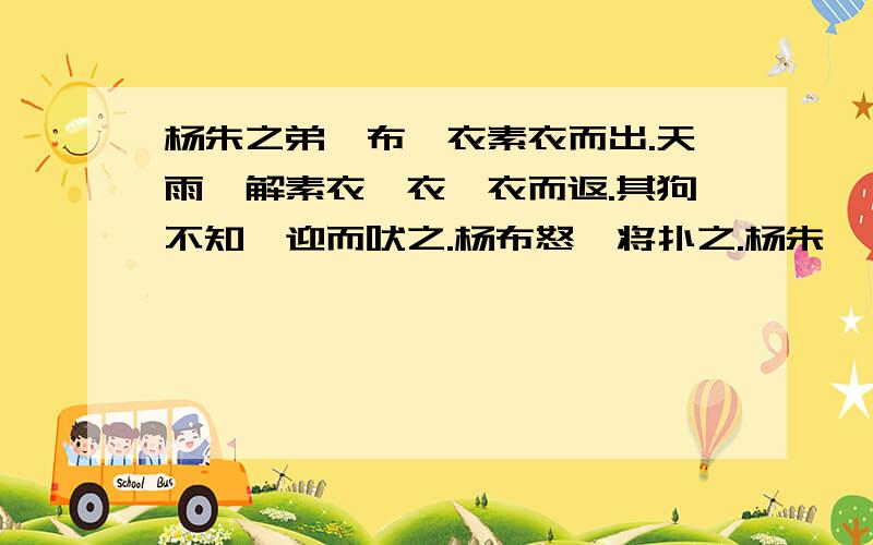 杨朱之弟曰布,衣素衣而出.天雨,解素衣,衣缁衣而返.其狗不知,迎而吠之.杨布怒,将扑之.杨朱曰：“子无扑矣,子亦犹是也.