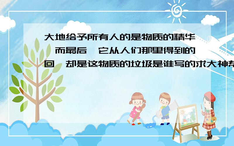 大地给予所有人的是物质的精华,而最后,它从人们那里得到的回馈却是这物质的垃圾是谁写的求大神帮助