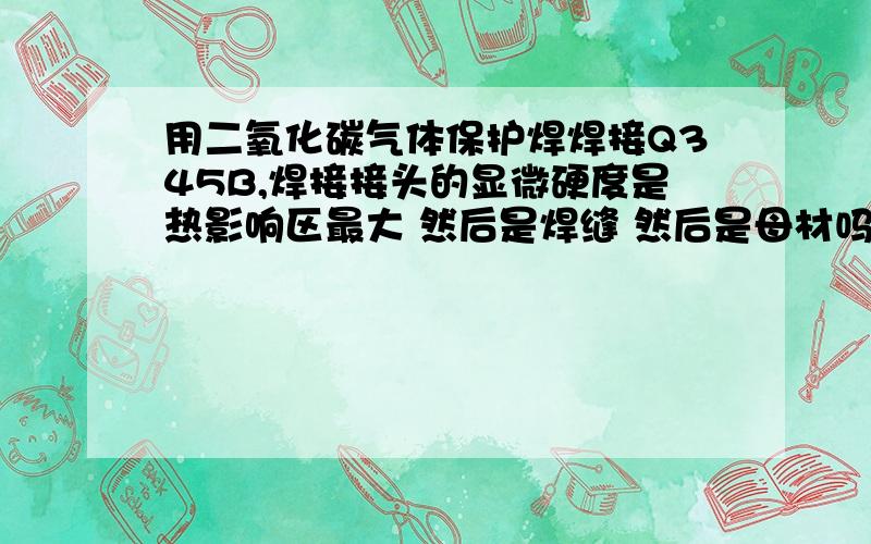 用二氧化碳气体保护焊焊接Q345B,焊接接头的显微硬度是热影响区最大 然后是焊缝 然后是母材吗?为什么（