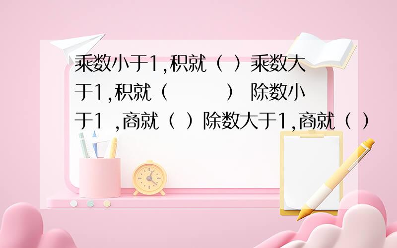 乘数小于1,积就（ ）乘数大于1,积就（　　　） 除数小于1 ,商就（ ）除数大于1,商就（ ）