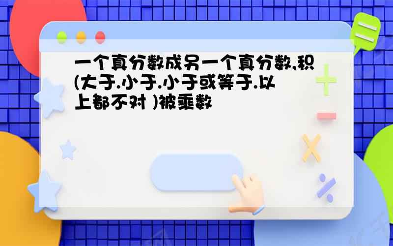 一个真分数成另一个真分数,积(大于.小于.小于或等于.以上都不对 )被乘数