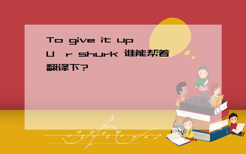 To give it up,U'r shurk 谁能帮着翻译下?