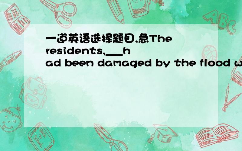 一道英语选择题目,急The residents,___had been damaged by the flood wer