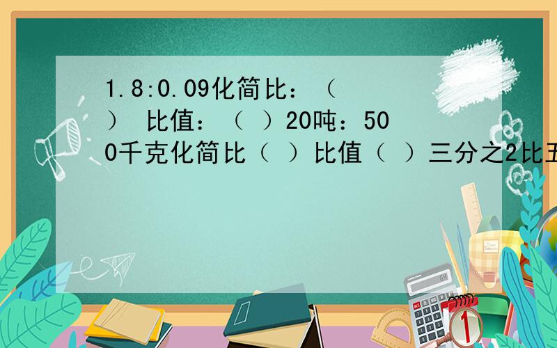 1.8:0.09化简比：（ ） 比值：（ ）20吨：500千克化简比（ ）比值（ ）三分之2比五分之6化简比（ ）比值（