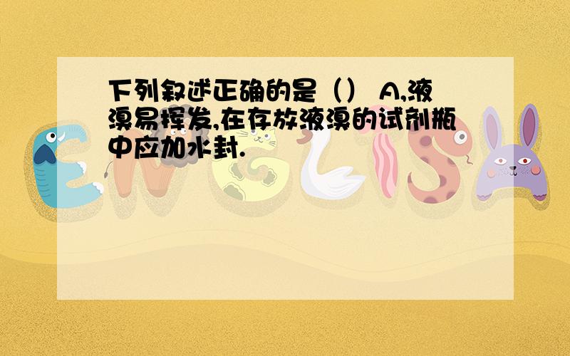 下列叙述正确的是（） A,液溴易挥发,在存放液溴的试剂瓶中应加水封.