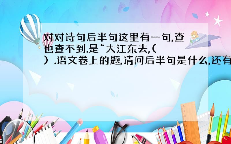 对对诗句后半句这里有一句,查也查不到.是“大江东去,( ）.语文卷上的题,请问后半句是什么,还有这首诗的作者是谁.