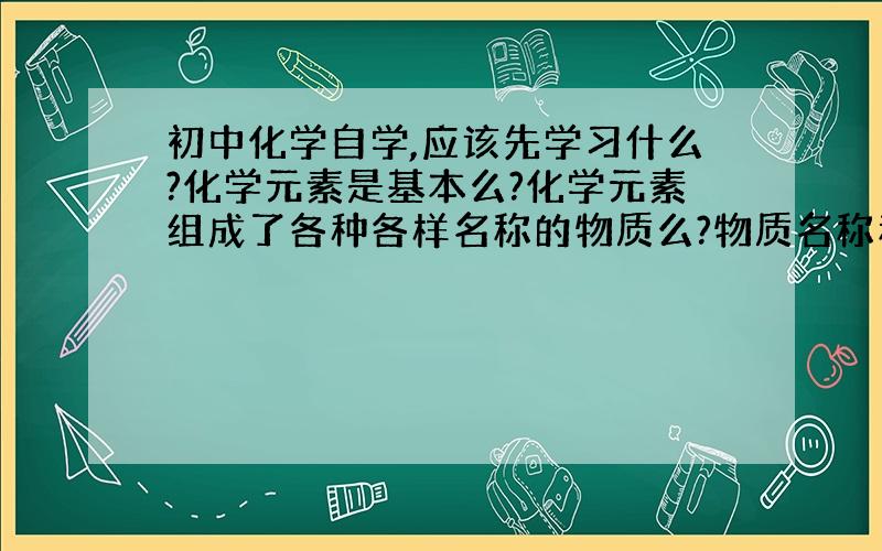 初中化学自学,应该先学习什么?化学元素是基本么?化学元素组成了各种各样名称的物质么?物质名称和元素是否有联系?化学元素是