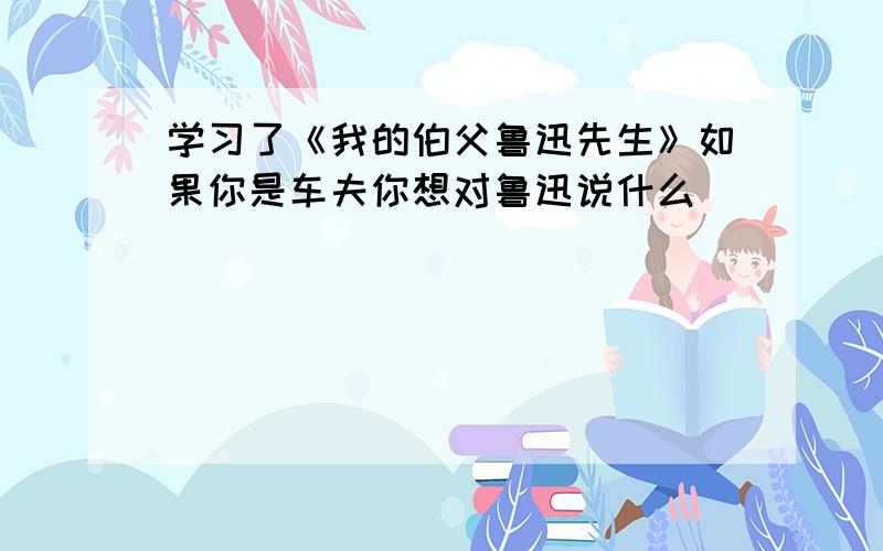 学习了《我的伯父鲁迅先生》如果你是车夫你想对鲁迅说什么