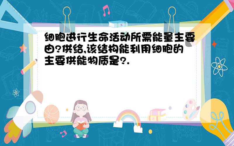 细胞进行生命活动所需能量主要由?供给,该结构能利用细胞的主要供能物质是?.