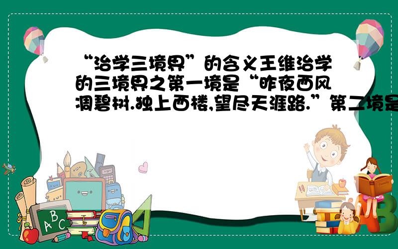 “治学三境界”的含义王维治学的三境界之第一境是“昨夜西风凋碧树.独上西楼,望尽天涯路.”第二境是“衣带渐宽终不悔,为伊消