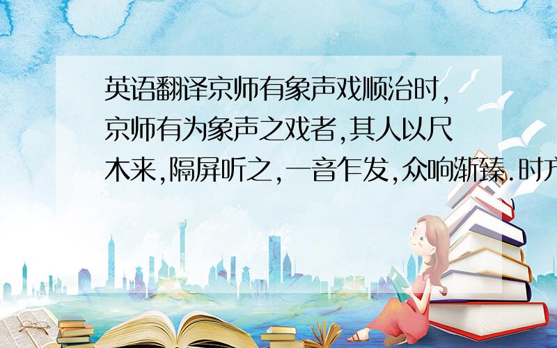 英语翻译京师有象声戏顺治时,京师有为象声之戏者,其人以尺木来,隔屏听之,一音乍发,众响渐臻.时方开市,则廛主启门,估人评