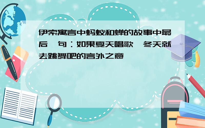 伊索寓言中蚂蚁和蝉的故事中最后一句：如果夏天唱歌,冬天就去跳舞吧的言外之意