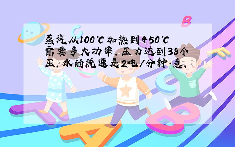 蒸汽从100℃加热到450℃需要多大功率,压力达到38个压,水的流速是2吨/分钟.急,