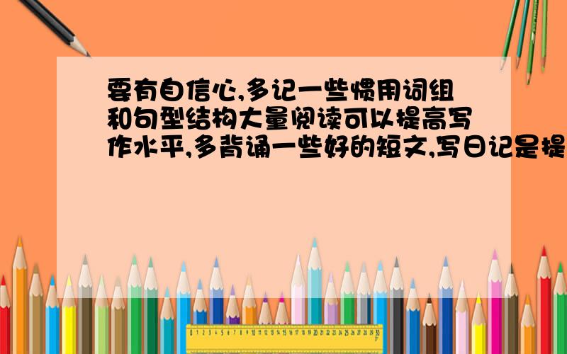 要有自信心,多记一些惯用词组和句型结构大量阅读可以提高写作水平,多背诵一些好的短文,写日记是提高...