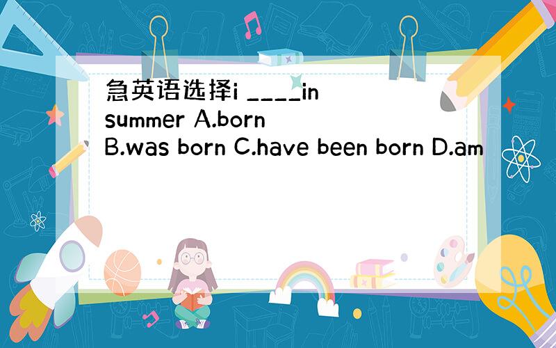 急英语选择i ____in summer A.born B.was born C.have been born D.am