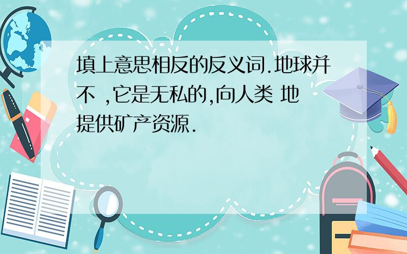 填上意思相反的反义词.地球并不 ,它是无私的,向人类 地提供矿产资源.