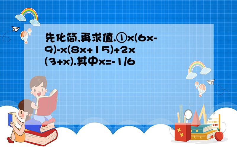 先化简,再求值.①x(6x-9)-x(8x+15)+2x(3+x).其中x=-1/6