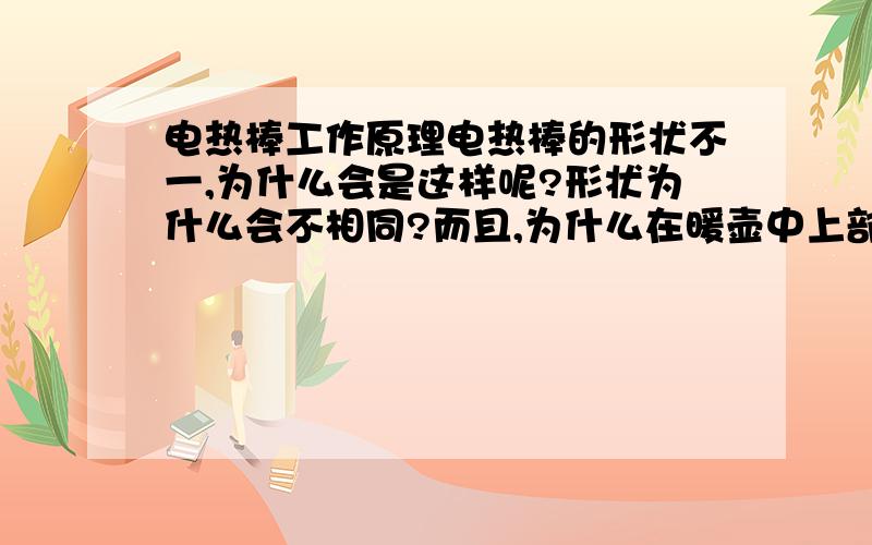 电热棒工作原理电热棒的形状不一,为什么会是这样呢?形状为什么会不相同?而且,为什么在暖壶中上部的水热,下部的水相对较冷呢