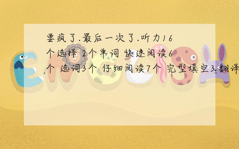 要疯了.最后一次了.听力16个选择 2个单词 快速阅读6个 选词3个 仔细阅读7个 完型填空3 翻译2个上面是一定对的.