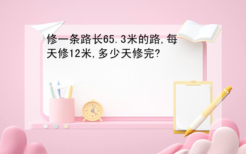 修一条路长65.3米的路,每天修12米,多少天修完?