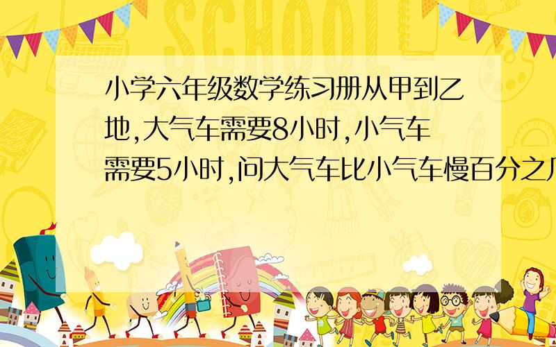 小学六年级数学练习册从甲到乙地,大气车需要8小时,小气车需要5小时,问大气车比小气车慢百分之几/