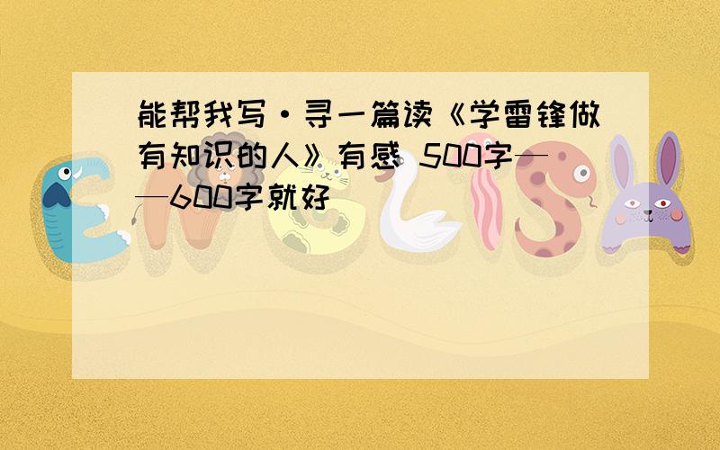 能帮我写·寻一篇读《学雷锋做有知识的人》有感 500字——600字就好