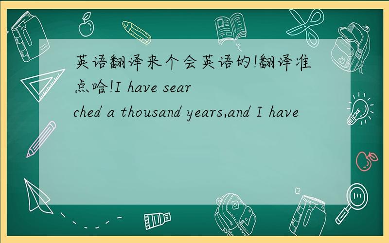 英语翻译来个会英语的!翻译准点哈!I have searched a thousand years,and I have