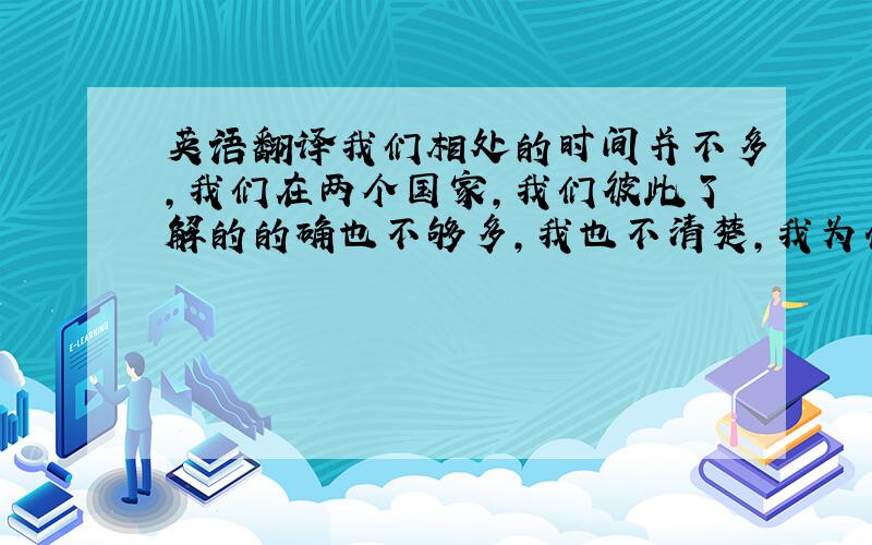 英语翻译我们相处的时间并不多,我们在两个国家,我们彼此了解的的确也不够多,我也不清楚,我为什么会觉得你好,为什么会喜欢你