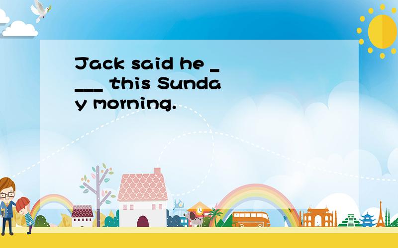 Jack said he ____ this Sunday morning.