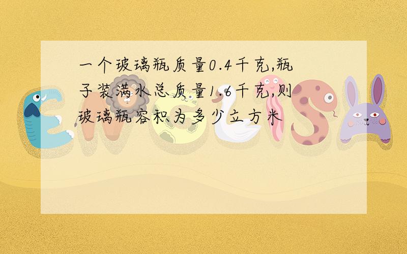 一个玻璃瓶质量0.4千克,瓶子装满水总质量1.6千克,则玻璃瓶容积为多少立方米