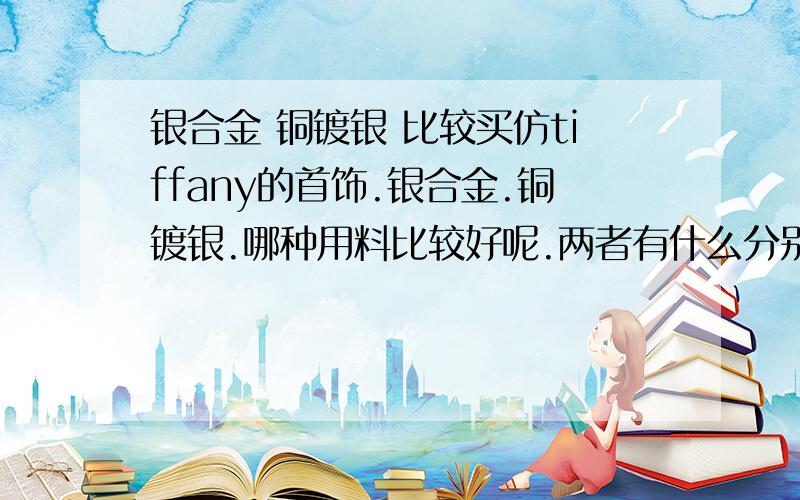 银合金 铜镀银 比较买仿tiffany的首饰.银合金.铜镀银.哪种用料比较好呢.两者有什么分别