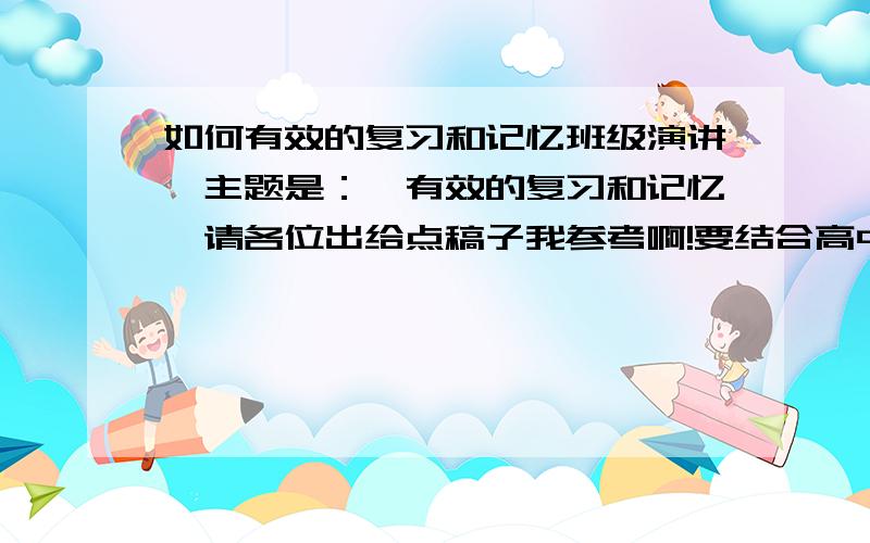 如何有效的复习和记忆班级演讲,主题是：《有效的复习和记忆》请各位出给点稿子我参考啊!要结合高中生的实际生活,感激不尽!