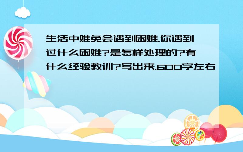 生活中难免会遇到困难.你遇到过什么困难?是怎样处理的?有什么经验教训?写出来.600字左右