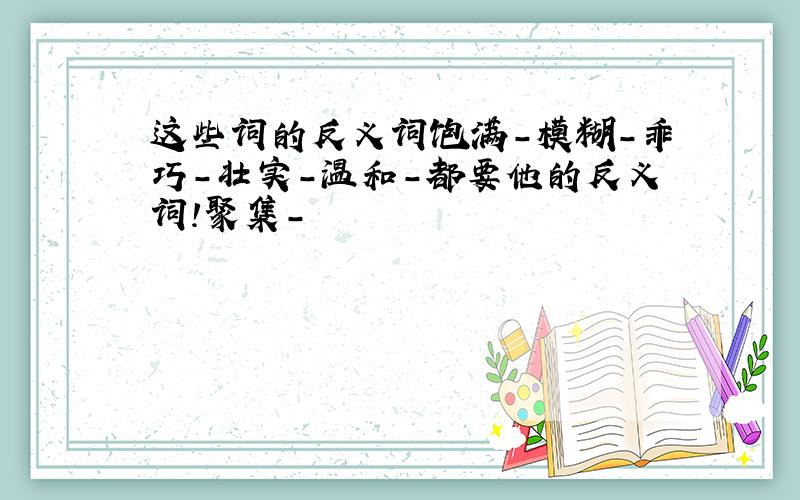 这些词的反义词饱满-模糊-乖巧-壮实-温和-都要他的反义词!聚集-