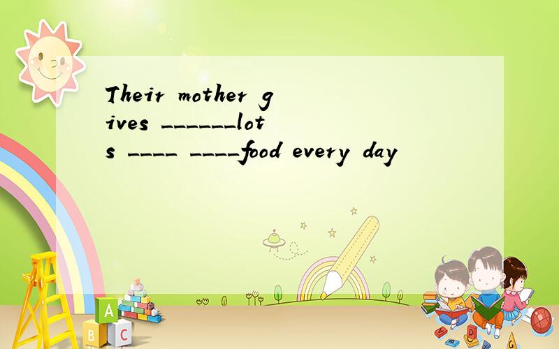 Their mother gives ______lots ____ ____food every day