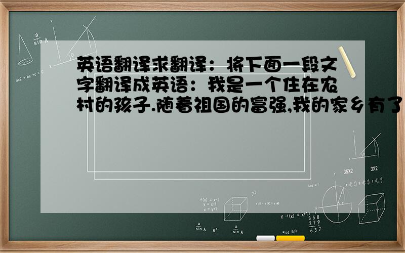 英语翻译求翻译：将下面一段文字翻译成英语：我是一个住在农村的孩子.随着祖国的富强,我的家乡有了巨大的改变）